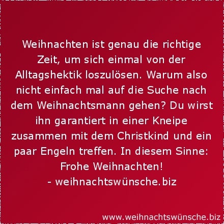 lustige Weihnachtswünsche Weihnachten ist genau die richtige Zeit, um sich einmal von der Alltagshektik loszulösen. Warum also nicht einfach mal auf die Suche nach dem Weihnachtsmann gehen? Du wirst ihn garantiert in einer Kneipe zusammen mit dem Christkind und ein paar Engeln treffen. In diesem Sinne: Frohe Weihnachten!